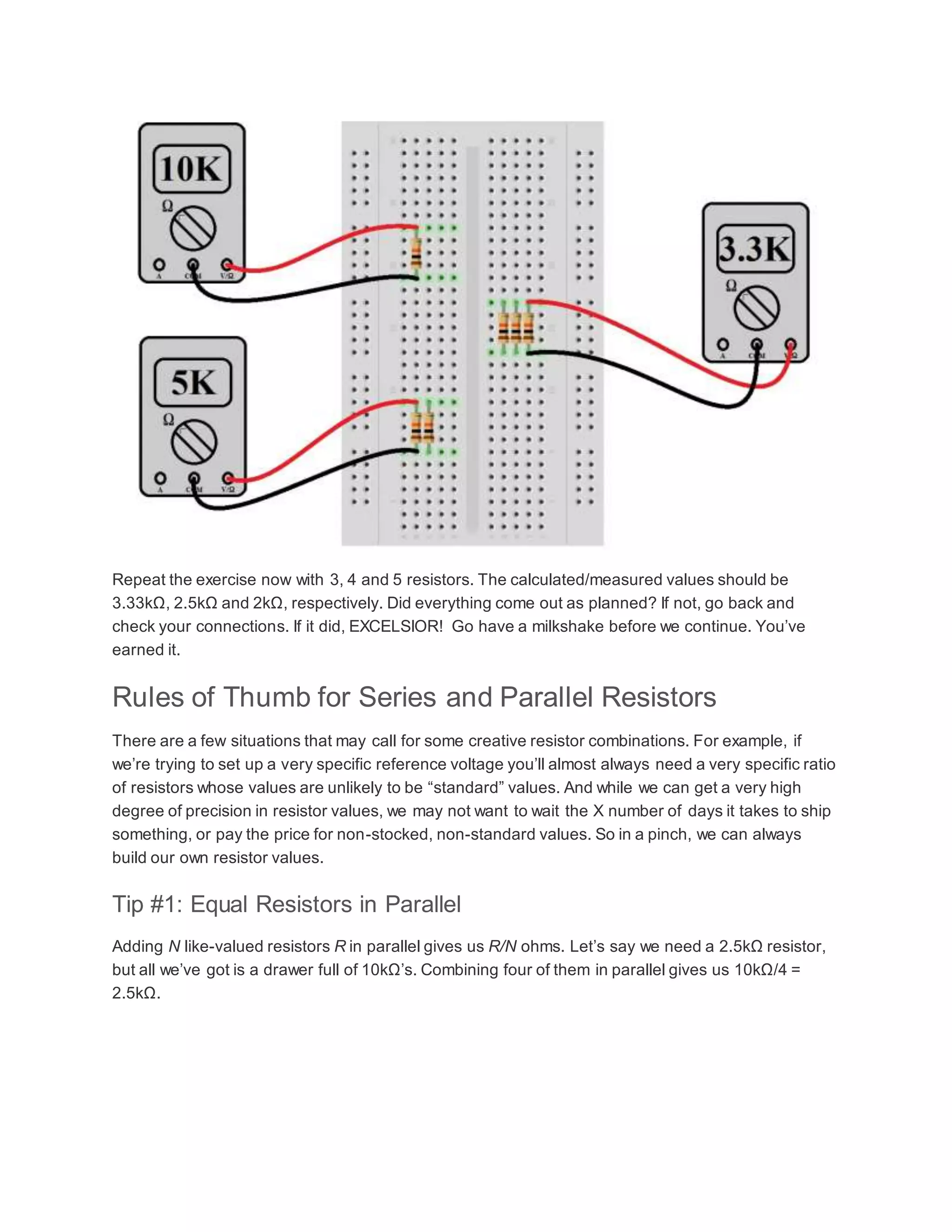 Repeat the exercise now with 3, 4 and 5 resistors. The calculated/measured values should be
3.33kΩ, 2.5kΩ and 2kΩ, respectively. Did everything come out as planned? If not, go back and
check your connections. If it did, EXCELSIOR! Go have a milkshake before we continue. You’ve
earned it.
Rules of Thumb for Series and Parallel Resistors
There are a few situations that may call for some creative resistor combinations. For example, if
we’re trying to set up a very specific reference voltage you’ll almost always need a very specific ratio
of resistors whose values are unlikely to be “standard” values. And while we can get a very high
degree of precision in resistor values, we may not want to wait the X number of days it takes to ship
something, or pay the price for non-stocked, non-standard values. So in a pinch, we can always
build our own resistor values.
Tip #1: Equal Resistors in Parallel
Adding N like-valued resistors R in parallel gives us R/N ohms. Let’s say we need a 2.5kΩ resistor,
but all we’ve got is a drawer full of 10kΩ’s. Combining four of them in parallel gives us 10kΩ/4 =
2.5kΩ.
 