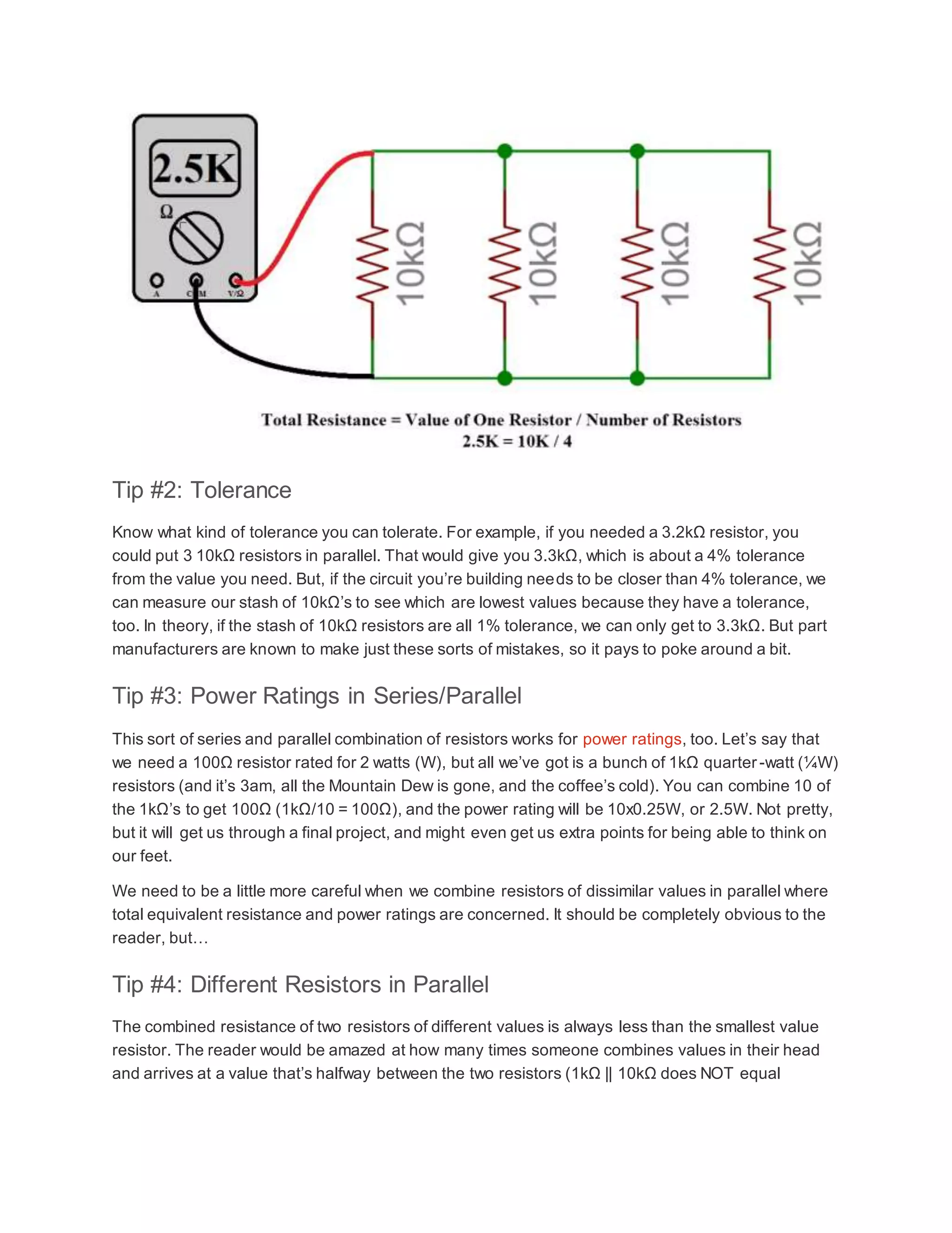 Tip #2: Tolerance
Know what kind of tolerance you can tolerate. For example, if you needed a 3.2kΩ resistor, you
could put 3 10kΩ resistors in parallel. That would give you 3.3kΩ, which is about a 4% tolerance
from the value you need. But, if the circuit you’re building needs to be closer than 4% tolerance, we
can measure our stash of 10kΩ’s to see which are lowest values because they have a tolerance,
too. In theory, if the stash of 10kΩ resistors are all 1% tolerance, we can only get to 3.3kΩ. But part
manufacturers are known to make just these sorts of mistakes, so it pays to poke around a bit.
Tip #3: Power Ratings in Series/Parallel
This sort of series and parallel combination of resistors works for power ratings, too. Let’s say that
we need a 100Ω resistor rated for 2 watts (W), but all we’ve got is a bunch of 1kΩ quarter-watt (¼W)
resistors (and it’s 3am, all the Mountain Dew is gone, and the coffee’s cold). You can combine 10 of
the 1kΩ’s to get 100Ω (1kΩ/10 = 100Ω), and the power rating will be 10x0.25W, or 2.5W. Not pretty,
but it will get us through a final project, and might even get us extra points for being able to think on
our feet.
We need to be a little more careful when we combine resistors of dissimilar values in parallel where
total equivalent resistance and power ratings are concerned. It should be completely obvious to the
reader, but…
Tip #4: Different Resistors in Parallel
The combined resistance of two resistors of different values is always less than the smallest value
resistor. The reader would be amazed at how many times someone combines values in their head
and arrives at a value that’s halfway between the two resistors (1kΩ || 10kΩ does NOT equal
 