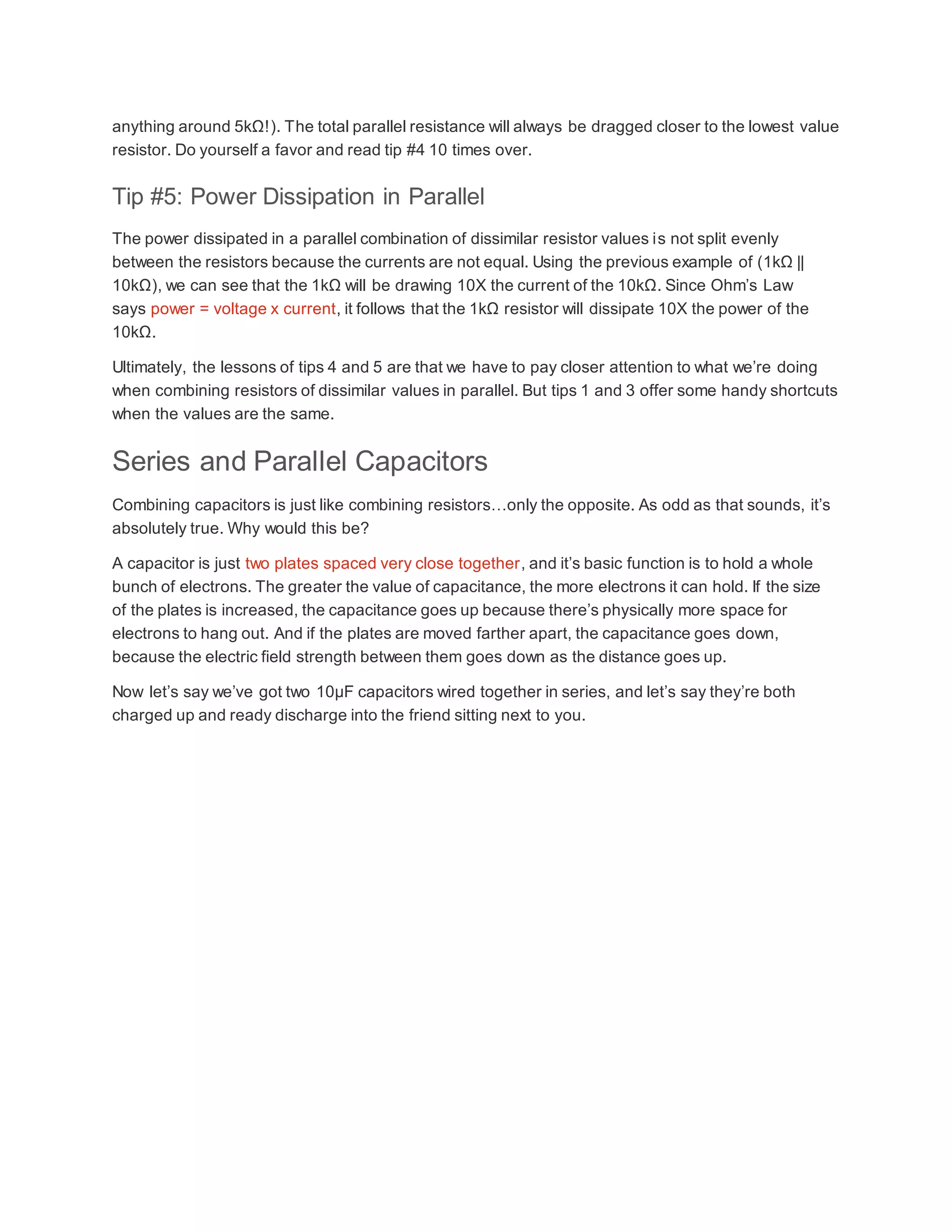 anything around 5kΩ!). The total parallel resistance will always be dragged closer to the lowest value
resistor. Do yourself a favor and read tip #4 10 times over.
Tip #5: Power Dissipation in Parallel
The power dissipated in a parallel combination of dissimilar resistor values is not split evenly
between the resistors because the currents are not equal. Using the previous example of (1kΩ ||
10kΩ), we can see that the 1kΩ will be drawing 10X the current of the 10kΩ. Since Ohm’s Law
says power = voltage x current, it follows that the 1kΩ resistor will dissipate 10X the power of the
10kΩ.
Ultimately, the lessons of tips 4 and 5 are that we have to pay closer attention to what we’re doing
when combining resistors of dissimilar values in parallel. But tips 1 and 3 offer some handy shortcuts
when the values are the same.
Series and Parallel Capacitors
Combining capacitors is just like combining resistors…only the opposite. As odd as that sounds, it’s
absolutely true. Why would this be?
A capacitor is just two plates spaced very close together, and it’s basic function is to hold a whole
bunch of electrons. The greater the value of capacitance, the more electrons it can hold. If the size
of the plates is increased, the capacitance goes up because there’s physically more space for
electrons to hang out. And if the plates are moved farther apart, the capacitance goes down,
because the electric field strength between them goes down as the distance goes up.
Now let’s say we’ve got two 10µF capacitors wired together in series, and let’s say they’re both
charged up and ready discharge into the friend sitting next to you.
 