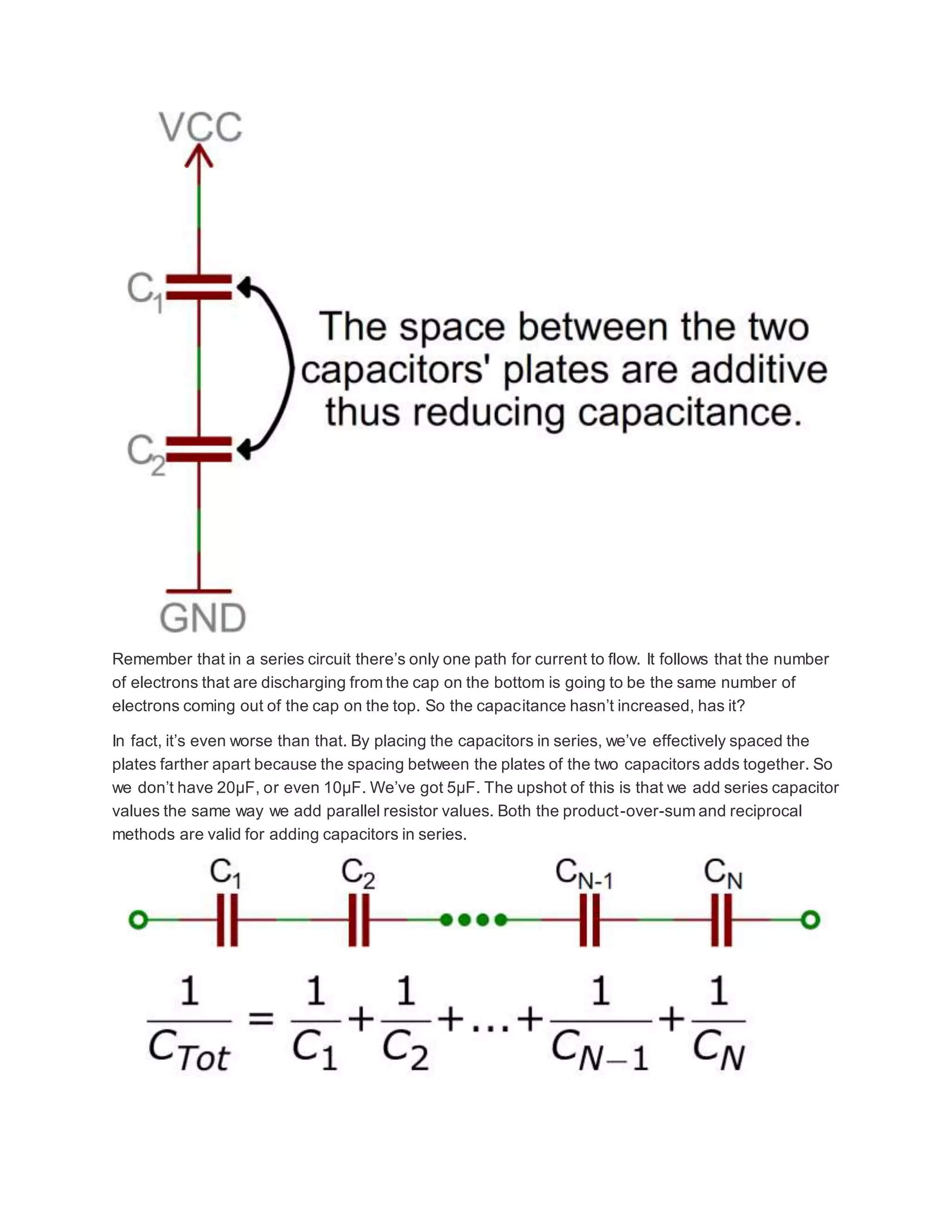 Remember that in a series circuit there’s only one path for current to flow. It follows that the number
of electrons that are discharging from the cap on the bottom is going to be the same number of
electrons coming out of the cap on the top. So the capacitance hasn’t increased, has it?
In fact, it’s even worse than that. By placing the capacitors in series, we’ve effectively spaced the
plates farther apart because the spacing between the plates of the two capacitors adds together. So
we don’t have 20µF, or even 10µF. We’ve got 5µF. The upshot of this is that we add series capacitor
values the same way we add parallel resistor values. Both the product-over-sum and reciprocal
methods are valid for adding capacitors in series.
 