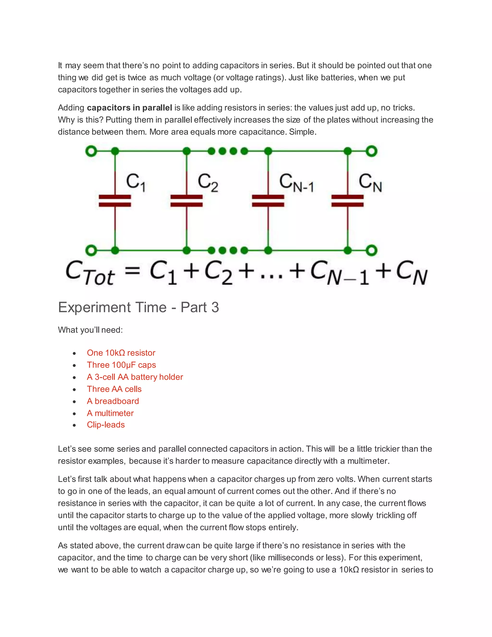 It may seem that there’s no point to adding capacitors in series. But it should be pointed out that one
thing we did get is twice as much voltage (or voltage ratings). Just like batteries, when we put
capacitors together in series the voltages add up.
Adding capacitors in parallel is like adding resistors in series: the values just add up, no tricks.
Why is this? Putting them in parallel effectively increases the size of the plates without increasing the
distance between them. More area equals more capacitance. Simple.
Experiment Time - Part 3
What you’ll need:
 One 10kΩ resistor
 Three 100µF caps
 A 3-cell AA battery holder
 Three AA cells
 A breadboard
 A multimeter
 Clip-leads
Let’s see some series and parallel connected capacitors in action. This will be a little trickier than the
resistor examples, because it’s harder to measure capacitance directly with a multimeter.
Let’s first talk about what happens when a capacitor charges up from zero volts. When current starts
to go in one of the leads, an equal amount of current comes out the other. And if there’s no
resistance in series with the capacitor, it can be quite a lot of current. In any case, the current flows
until the capacitor starts to charge up to the value of the applied voltage, more slowly trickling off
until the voltages are equal, when the current flow stops entirely.
As stated above, the current drawcan be quite large if there’s no resistance in series with the
capacitor, and the time to charge can be very short (like milliseconds or less). For this experiment,
we want to be able to watch a capacitor charge up, so we’re going to use a 10kΩ resistor in series to
 
