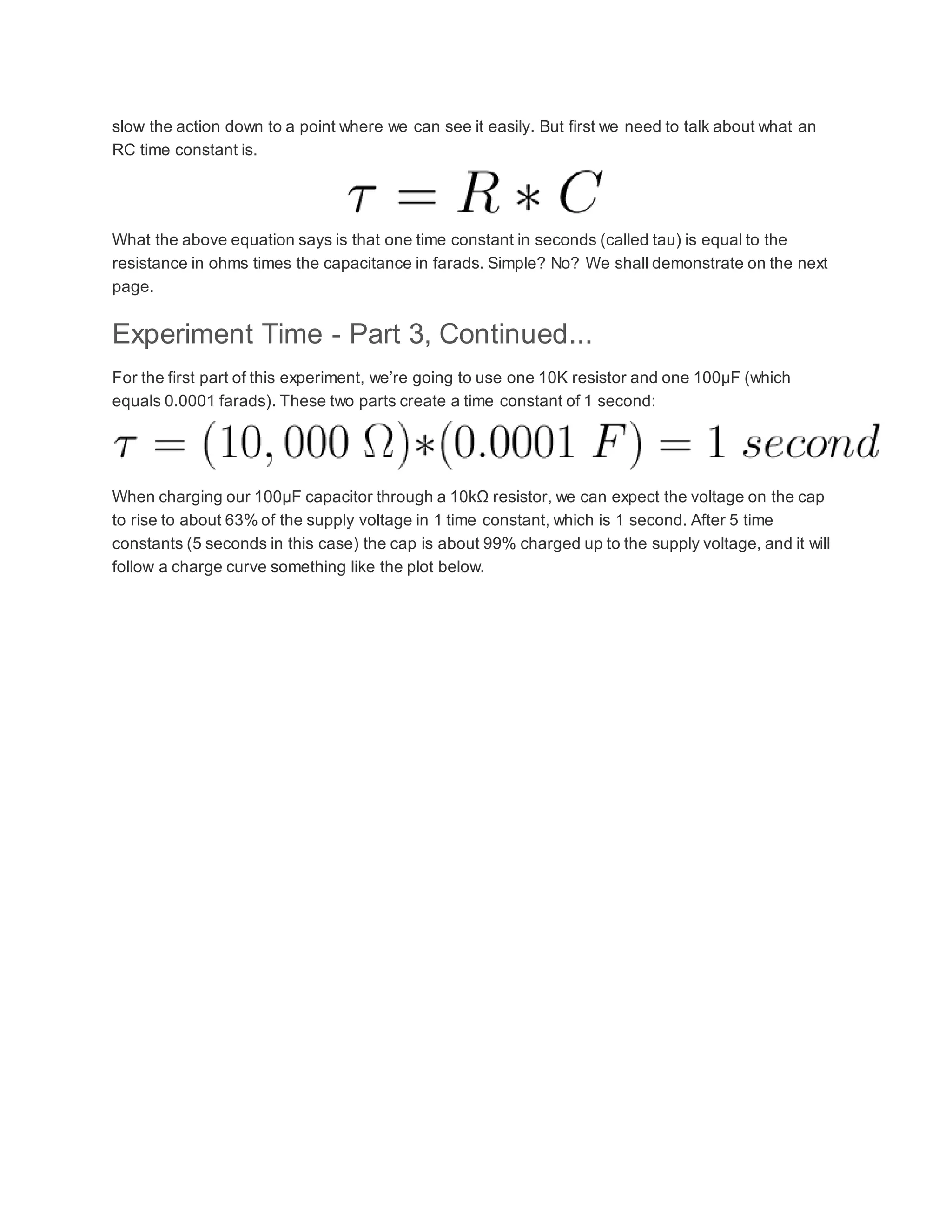 slow the action down to a point where we can see it easily. But first we need to talk about what an
RC time constant is.
What the above equation says is that one time constant in seconds (called tau) is equal to the
resistance in ohms times the capacitance in farads. Simple? No? We shall demonstrate on the next
page.
Experiment Time - Part 3, Continued...
For the first part of this experiment, we’re going to use one 10K resistor and one 100µF (which
equals 0.0001 farads). These two parts create a time constant of 1 second:
When charging our 100µF capacitor through a 10kΩ resistor, we can expect the voltage on the cap
to rise to about 63% of the supply voltage in 1 time constant, which is 1 second. After 5 time
constants (5 seconds in this case) the cap is about 99% charged up to the supply voltage, and it will
follow a charge curve something like the plot below.
 