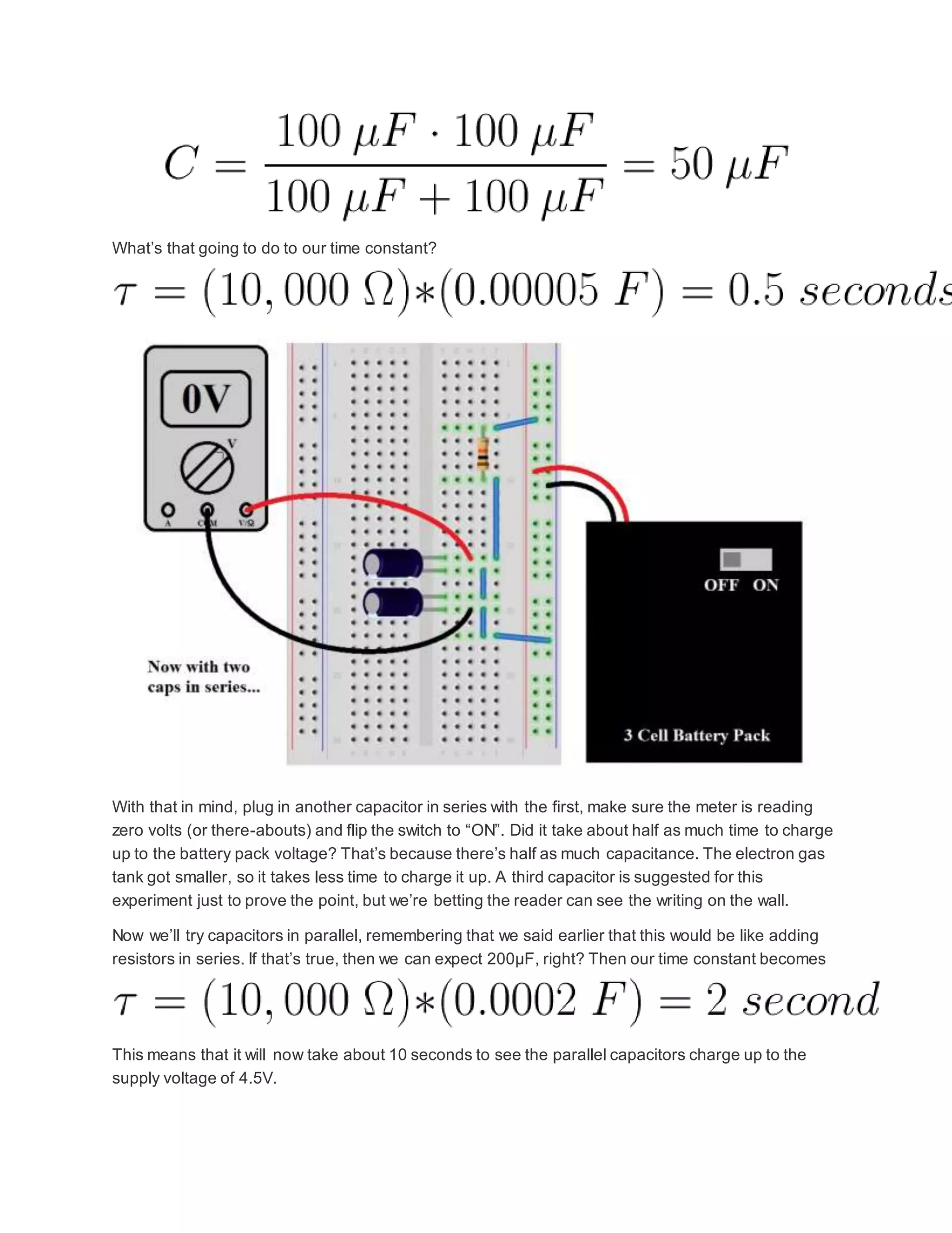 What’s that going to do to our time constant?
With that in mind, plug in another capacitor in series with the first, make sure the meter is reading
zero volts (or there-abouts) and flip the switch to “ON”. Did it take about half as much time to charge
up to the battery pack voltage? That’s because there’s half as much capacitance. The electron gas
tank got smaller, so it takes less time to charge it up. A third capacitor is suggested for this
experiment just to prove the point, but we’re betting the reader can see the writing on the wall.
Now we’ll try capacitors in parallel, remembering that we said earlier that this would be like adding
resistors in series. If that’s true, then we can expect 200µF, right? Then our time constant becomes
This means that it will now take about 10 seconds to see the parallel capacitors charge up to the
supply voltage of 4.5V.
 