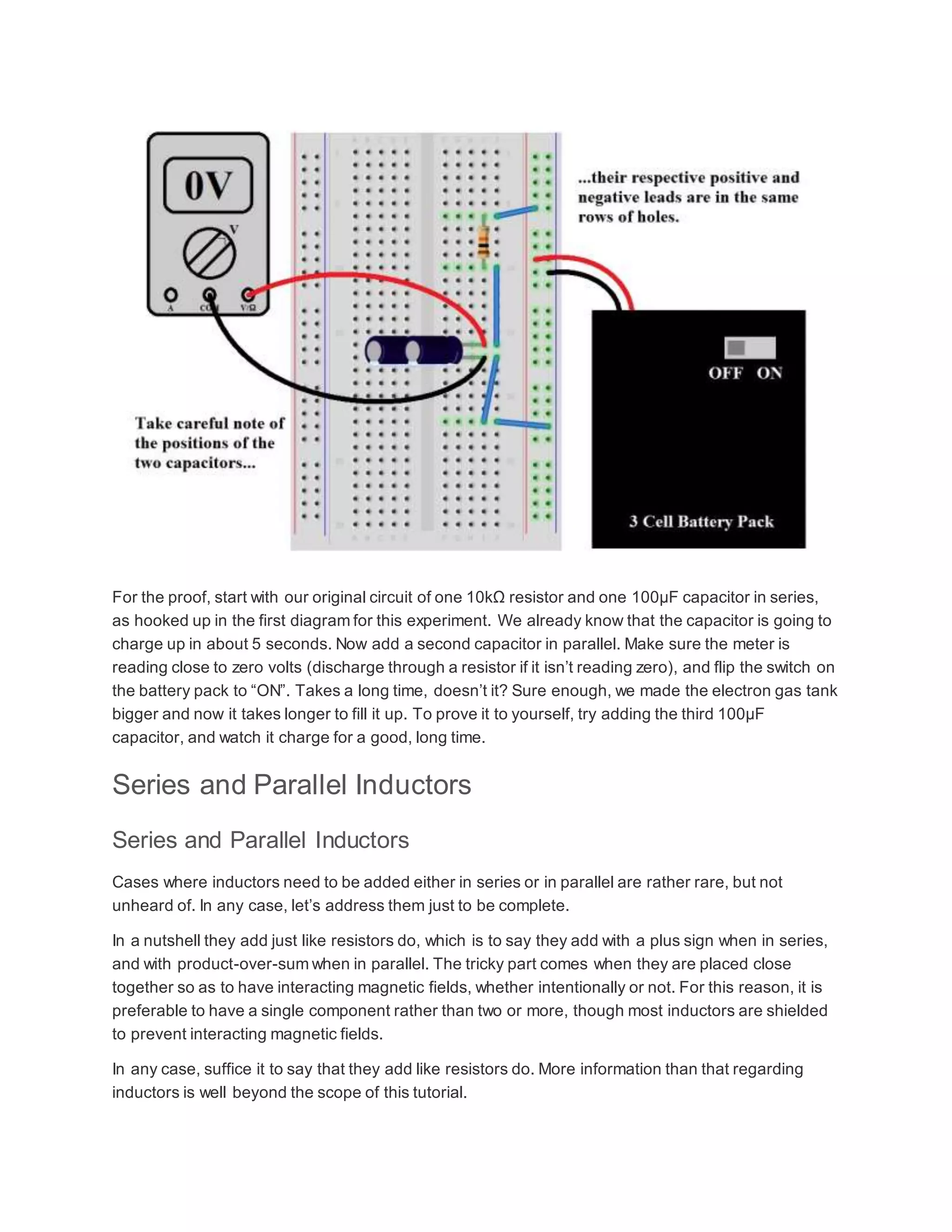 For the proof, start with our original circuit of one 10kΩ resistor and one 100µF capacitor in series,
as hooked up in the first diagram for this experiment. We already know that the capacitor is going to
charge up in about 5 seconds. Now add a second capacitor in parallel. Make sure the meter is
reading close to zero volts (discharge through a resistor if it isn’t reading zero), and flip the switch on
the battery pack to “ON”. Takes a long time, doesn’t it? Sure enough, we made the electron gas tank
bigger and now it takes longer to fill it up. To prove it to yourself, try adding the third 100µF
capacitor, and watch it charge for a good, long time.
Series and Parallel Inductors
Series and Parallel Inductors
Cases where inductors need to be added either in series or in parallel are rather rare, but not
unheard of. In any case, let’s address them just to be complete.
In a nutshell they add just like resistors do, which is to say they add with a plus sign when in series,
and with product-over-sum when in parallel. The tricky part comes when they are placed close
together so as to have interacting magnetic fields, whether intentionally or not. For this reason, it is
preferable to have a single component rather than two or more, though most inductors are shielded
to prevent interacting magnetic fields.
In any case, suffice it to say that they add like resistors do. More information than that regarding
inductors is well beyond the scope of this tutorial.
 