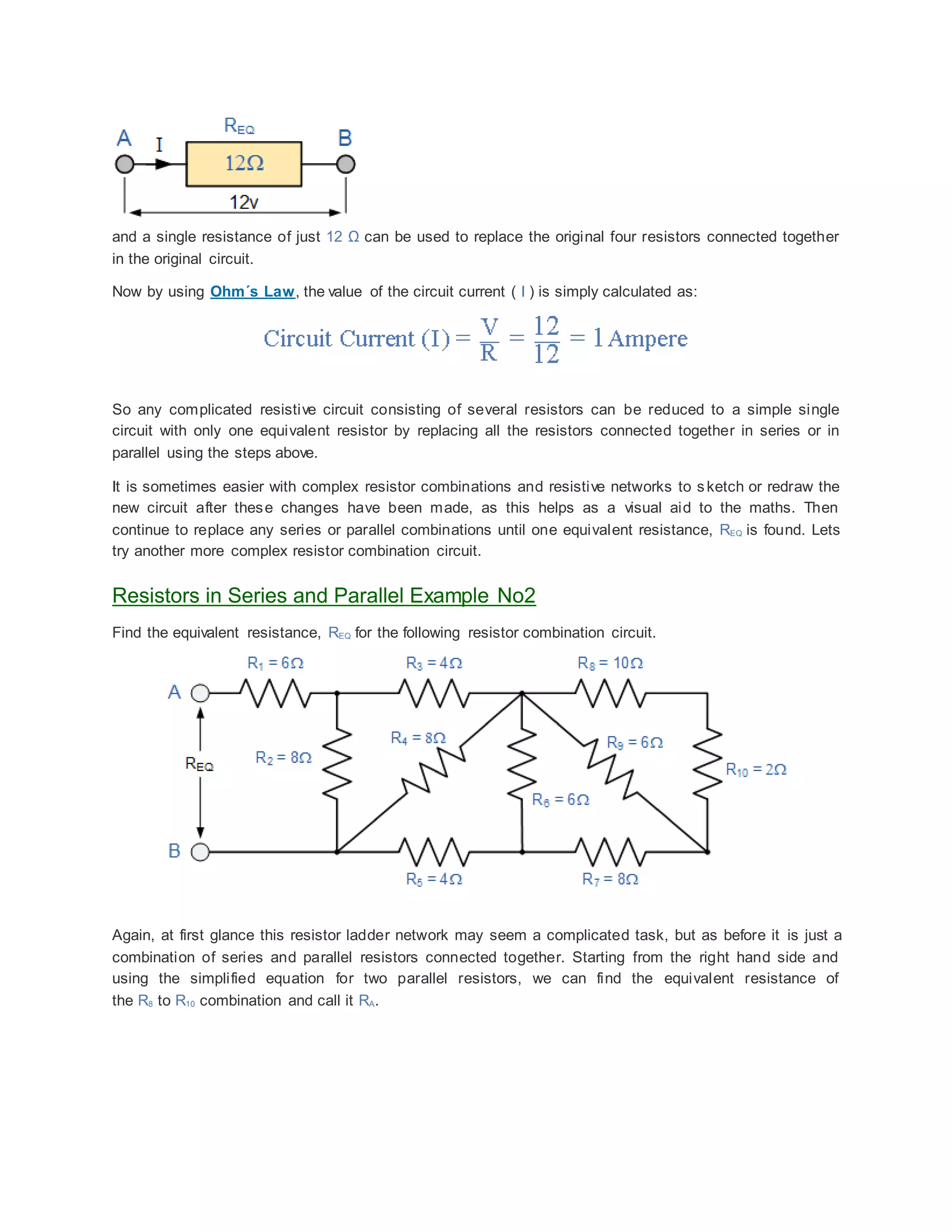 and a single resistance of just 12 Ω can be used to replace the original four resistors connected together
in the original circuit.
Now by using Ohm´s Law, the value of the circuit current ( I ) is simply calculated as:
So any complicated resistive circuit consisting of several resistors can be reduced to a simple single
circuit with only one equivalent resistor by replacing all the resistors connected together in series or in
parallel using the steps above.
It is sometimes easier with complex resistor combinations and resistive networks to sketch or redraw the
new circuit after these changes have been made, as this helps as a visual aid to the maths. Then
continue to replace any series or parallel combinations until one equivalent resistance, REQ is found. Lets
try another more complex resistor combination circuit.
Resistors in Series and Parallel Example No2
Find the equivalent resistance, REQ for the following resistor combination circuit.
Again, at first glance this resistor ladder network may seem a complicated task, but as before it is just a
combination of series and parallel resistors connected together. Starting from the right hand side and
using the simplified equation for two parallel resistors, we can find the equivalent resistance of
the R8 to R10 combination and call it RA.
 