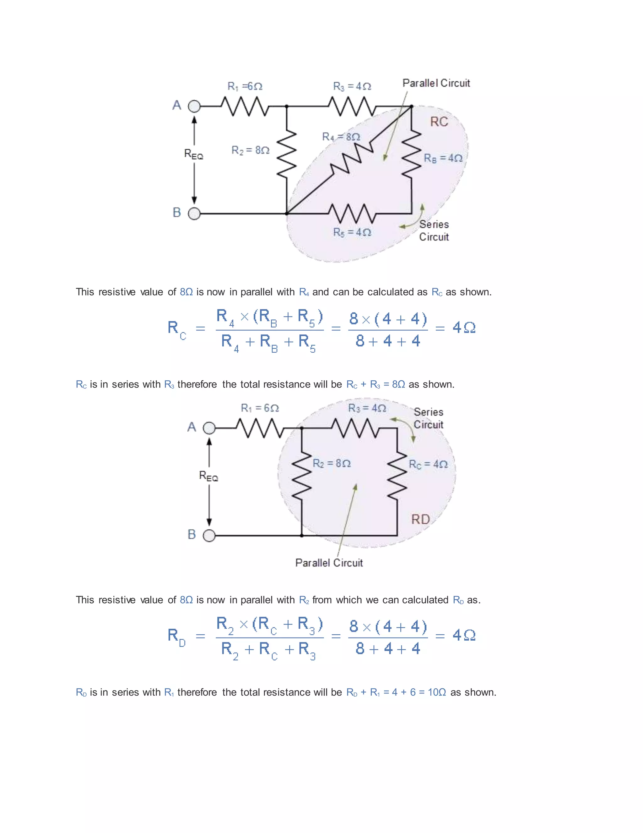 This resistive value of 8Ω is now in parallel with R4 and can be calculated as RC as shown.
RC is in series with R3 therefore the total resistance will be RC + R3 = 8Ω as shown.
This resistive value of 8Ω is now in parallel with R2 from which we can calculated RD as.
RD is in series with R1 therefore the total resistance will be RD + R1 = 4 + 6 = 10Ω as shown.
 
