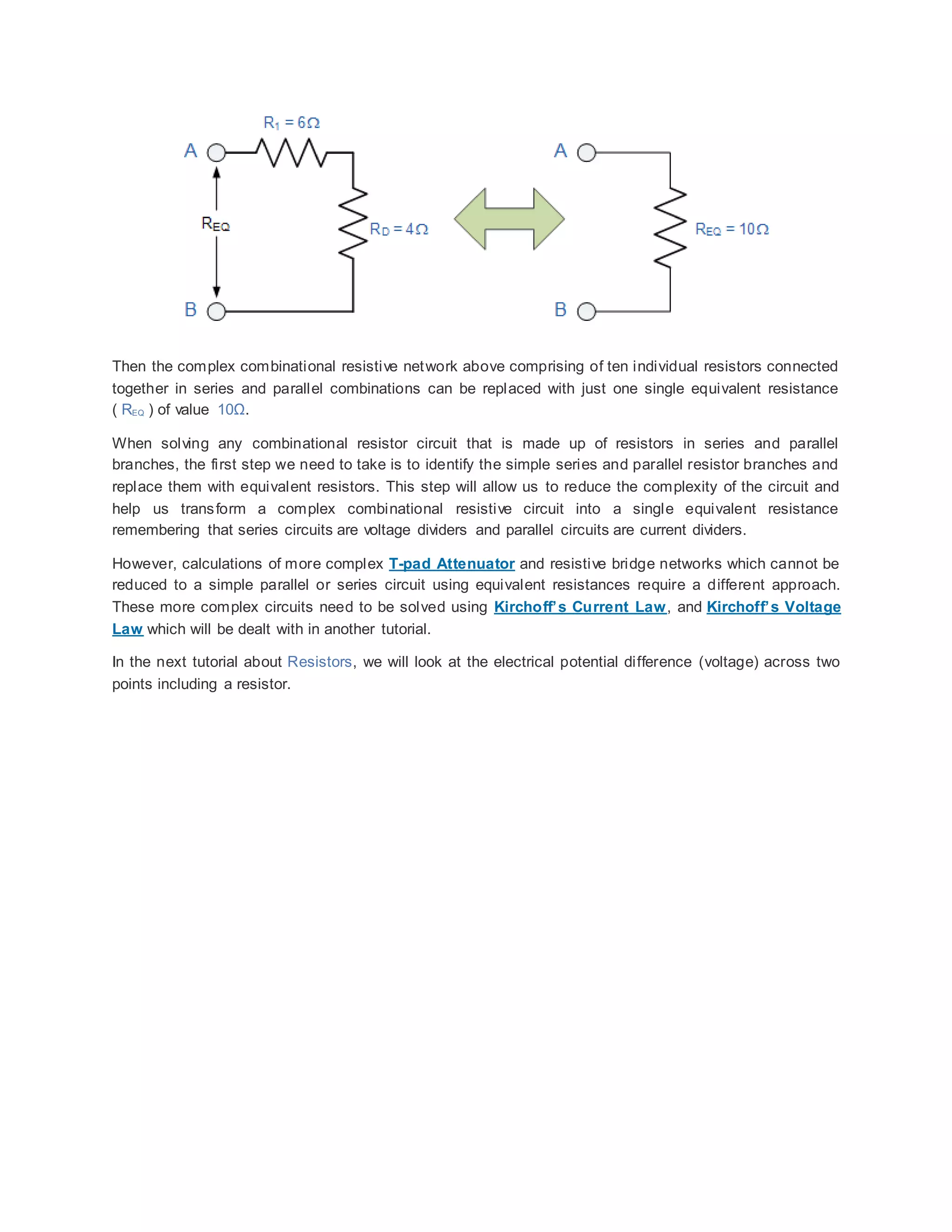 Then the complex combinational resistive network above comprising of ten individual resistors connected
together in series and parallel combinations can be replaced with just one single equivalent resistance
( REQ ) of value 10Ω.
When solving any combinational resistor circuit that is made up of resistors in series and parallel
branches, the first step we need to take is to identify the simple series and parallel resistor branches and
replace them with equivalent resistors. This step will allow us to reduce the complexity of the circuit and
help us transform a complex combinational resistive circuit into a single equivalent resistance
remembering that series circuits are voltage dividers and parallel circuits are current dividers.
However, calculations of more complex T-pad Attenuator and resistive bridge networks which cannot be
reduced to a simple parallel or series circuit using equivalent resistances require a different approach.
These more complex circuits need to be solved using Kirchoff’s Current Law, and Kirchoff’s Voltage
Law which will be dealt with in another tutorial.
In the next tutorial about Resistors, we will look at the electrical potential difference (voltage) across two
points including a resistor.
 