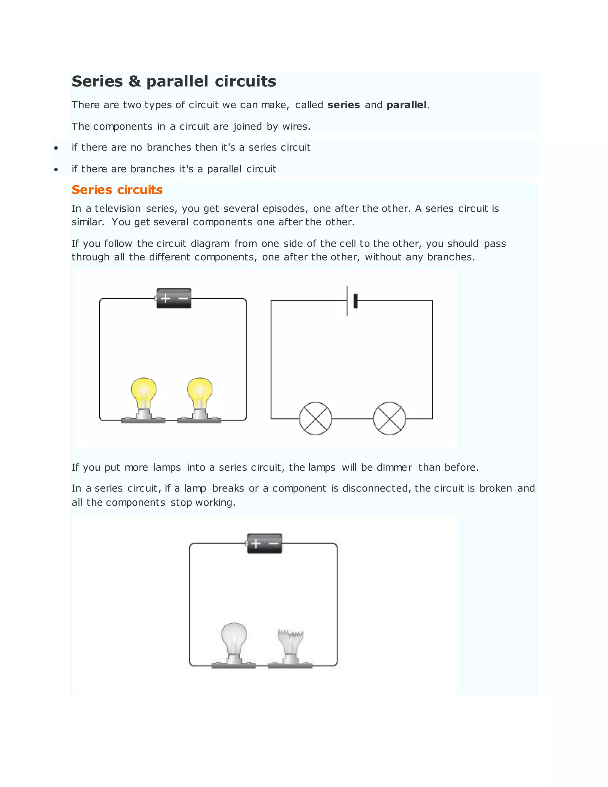 Series & parallel circuits
There are two types of circuit we can make, called series and parallel.
The components in a circuit are joined by wires.
 if there are no branches then it's a series circuit
 if there are branches it's a parallel circuit
Series circuits
In a television series, you get several episodes, one after the other. A series circuit is
similar. You get several components one after the other.
If you follow the circuit diagram from one side of the cell to the other, you should pass
through all the different components, one after the other, without any branches.
If you put more lamps into a series circuit, the lamps will be dimmer than before.
In a series circuit, if a lamp breaks or a component is disconnected, the circuit is broken and
all the components stop working.
 