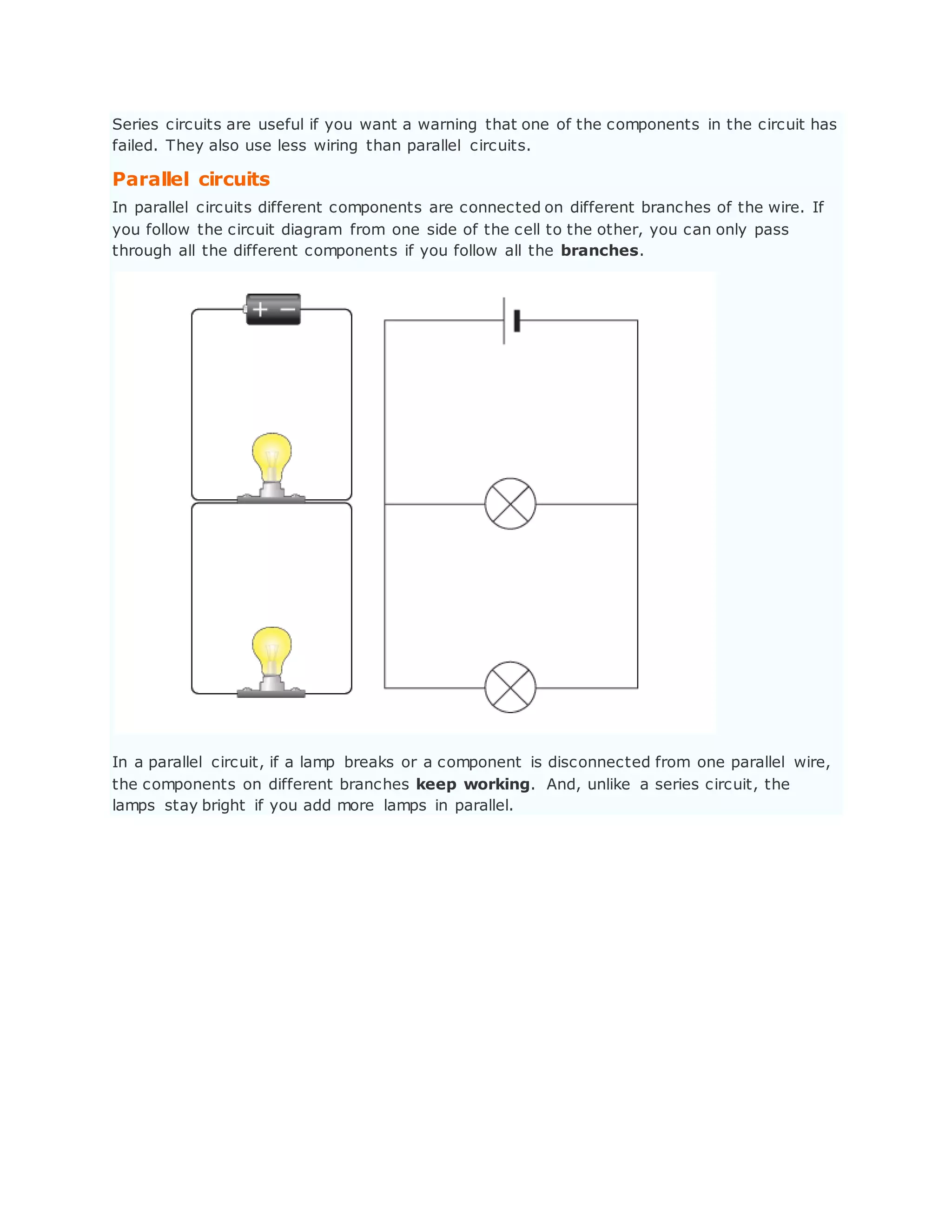 Series circuits are useful if you want a warning that one of the components in the circuit has
failed. They also use less wiring than parallel circuits.
Parallel circuits
In parallel circuits different components are connected on different branches of the wire. If
you follow the circuit diagram from one side of the cell to the other, you can only pass
through all the different components if you follow all the branches.
In a parallel circuit, if a lamp breaks or a component is disconnected from one parallel wire,
the components on different branches keep working. And, unlike a series circuit, the
lamps stay bright if you add more lamps in parallel.
 