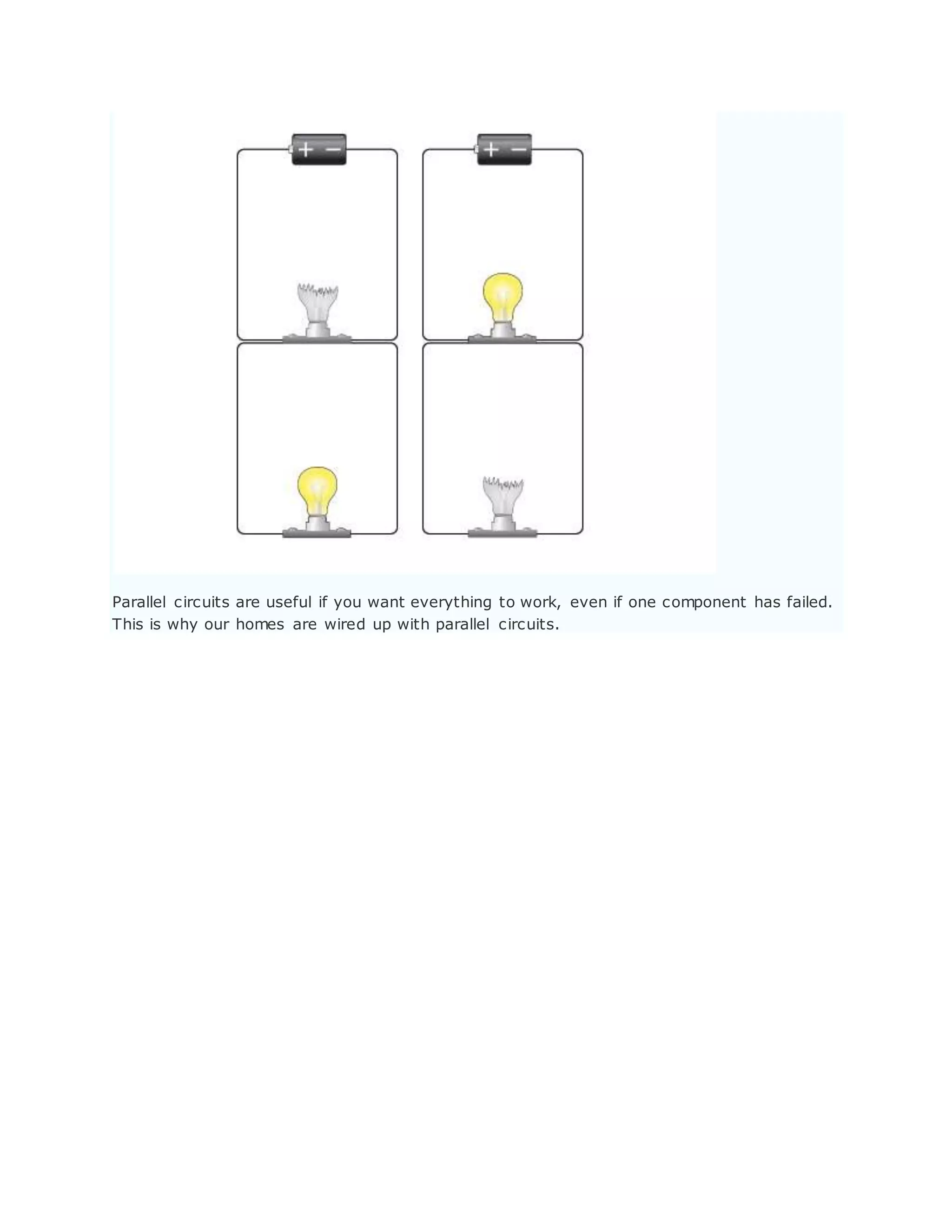 Parallel circuits are useful if you want everything to work, even if one component has failed.
This is why our homes are wired up with parallel circuits.
 