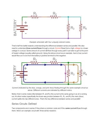 Example schematic with four uniquely colored nodes.
That’s half the battle towards understanding the difference between series and parallel. We also
need to understandhow current flows through a circuit. Current flows from a high voltage to a lower
voltage in a circuit. Some amount of current will flow through every path it can take to get to the point
of lowest voltage (usually called ground). Using the above circuit as an example, here’s how current
would flow as it runs from the battery’s positive terminal to the negative:
Current (indicated by the blue, orange, and pink lines) flowing through the same example circuit as
above. Different currents are indicated by different colors.
Notice that in some nodes (like between R1 and R2) the current is the same going in as at is coming
out. At other nodes (specifically the three-way junction between R2, R3, and R4) the main (blue)
current splits into two different ones. That’s the key difference between series and parallel!
Series Circuits Defined
Two components are in series if they share a common node and if the same current flows through
them. Here’s an example circuit with three series resistors:
 