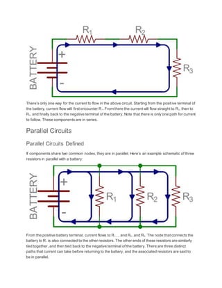There’s only one way for the current to flow in the above circuit. Starting from the positive terminal of
the battery, current flow will first encounter R1. From there the current will flow straight to R2, then to
R3, and finally back to the negative terminal of the battery. Note that there is only one path for current
to follow. These components are in series.
Parallel Circuits
Parallel Circuits Defined
If components share two common nodes, they are in parallel. Here’s an example schematic of three
resistors in parallel with a battery:
From the positive battery terminal, current flows to R1… and R2, and R3. The node that connects the
battery to R1 is also connected to the other resistors. The other ends of these resistors are similarly
tied together, and then tied back to the negative terminal of the battery. There are three distinct
paths that current can take before returning to the battery, and the associated resistors are said to
be in parallel.
 