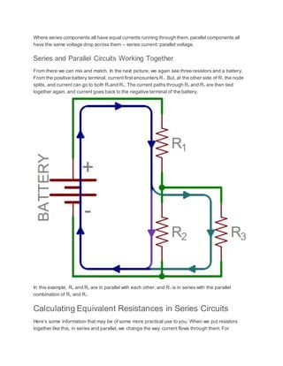 Where series components all have equal currents running through them, parallel components all
have the same voltage drop across them – series:current::parallel:voltage.
Series and Parallel Circuits Working Together
From there we can mix and match. In the next picture, we again see three resistors and a battery.
From the positive battery terminal, current first encounters R1. But, at the other side of R1 the node
splits, and current can go to both R2and R3. The current paths through R2 and R3 are then tied
together again, and current goes back to the negative terminal of the battery.
In this example, R2 and R3 are in parallel with each other, and R1 is in series with the parallel
combination of R2 and R3.
Calculating Equivalent Resistances in Series Circuits
Here’s some information that may be of some more practical use to you. When we put resistors
together like this, in series and parallel, we change the way current flows through them. For
 