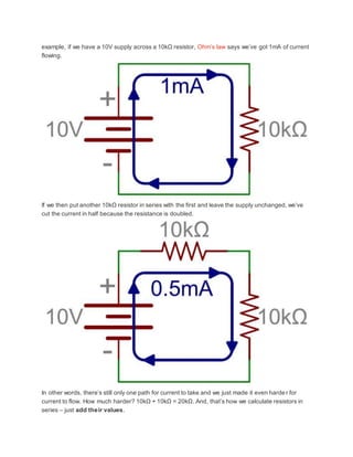 example, if we have a 10V supply across a 10kΩ resistor, Ohm’s law says we’ve got 1mA of current
flowing.
If we then put another 10kΩ resistor in series with the first and leave the supply unchanged, we’ve
cut the current in half because the resistance is doubled.
In other words, there’s still only one path for current to take and we just made it even harder for
current to flow. How much harder? 10kΩ + 10kΩ = 20kΩ. And, that’s how we calculate resistors in
series – just add their values.
 