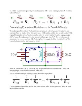 To put this equation more generally: the total resistance of N – some arbitrary number of – resistors
is their total sum.
Calculating Equivalent Resistances in Parallel Circuits
What about parallel resistors? That’s a bit more complicated, but not by much. Consider the last
example where we started with a 10V supply and a 10kΩ resistor, but this time we add another 10kΩ
in parallel instead of series. Now there are two paths for current to take. Since the supply voltage
didn’t change, Ohm’s Law says the first resistor is still going to draw 1mA. But, so is the second
resistor, and we now have a total of 2mA coming from the supply, doubling the original 1mA. This
implies that we’ve cut the total resistance in half.
While we can say that 10kΩ || 10kΩ = 5kΩ (“||” roughly translates to “in parallel with”), we’re not
always going to have 2 identical resistors. What then?
The equation for adding an arbitrary number of resistors in parallel is:
If reciprocals aren’t your thing, we can also use a method called “product over sum” when we have
two resistors in parallel:
 