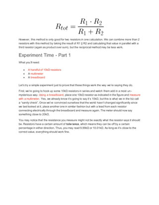 However, this method is only good for two resistors in one calculation. We can combine more than 2
resistors with this method by taking the result of R1 || R2 and calculating that value in parallel with a
third resistor (again as product over sum), but the reciprocal method may be less work.
Experiment Time - Part 1
What you’ll need:
 A handful of 10kΩ resistors
 A multimeter
 A breadboard
Let’s try a simple experiment just to prove that these things work the way we’re saying they do.
First, we’re going to hook up some 10kΩ resistors in series and watch them add in a most un-
mysterious way. Using a breadboard, place one 10kΩ resistor as indicated in the figure and measure
with a multimeter. Yes, we already know it’s going to say it’s 10kΩ, but this is what we in the biz call
a “sanity check”. Once we’ve convinced ourselves that the world hasn’t changed significantly since
we last looked at it, place another one in similar fashion but with a lead from each resistor
connecting electrically through the breadboard and measure again. The meter should now say
something close to 20kΩ.
You may notice that the resistance you measure might not be exactly what the resistor says it should
be. Resistors have a certain amount of tolerance, which means they can be off by a certain
percentage in either direction. Thus, you may read 9.99kΩ or 10.01kΩ. As long as it’s close to the
correct value, everything should work fine.
 