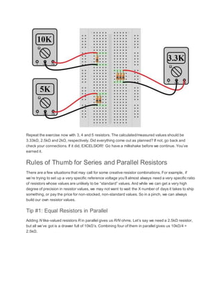 Repeat the exercise now with 3, 4 and 5 resistors. The calculated/measured values should be
3.33kΩ, 2.5kΩ and 2kΩ, respectively. Did everything come out as planned? If not, go back and
check your connections. If it did, EXCELSIOR! Go have a milkshake before we continue. You’ve
earned it.
Rules of Thumb for Series and Parallel Resistors
There are a few situations that may call for some creative resistor combinations. For example, if
we’re trying to set up a very specific reference voltage you’ll almost always need a very specific ratio
of resistors whose values are unlikely to be “standard” values. And while we can get a very high
degree of precision in resistor values, we may not want to wait the X number of days it takes to ship
something, or pay the price for non-stocked, non-standard values. So in a pinch, we can always
build our own resistor values.
Tip #1: Equal Resistors in Parallel
Adding N like-valued resistors R in parallel gives us R/N ohms. Let’s say we need a 2.5kΩ resistor,
but all we’ve got is a drawer full of 10kΩ’s. Combining four of them in parallel gives us 10kΩ/4 =
2.5kΩ.
 