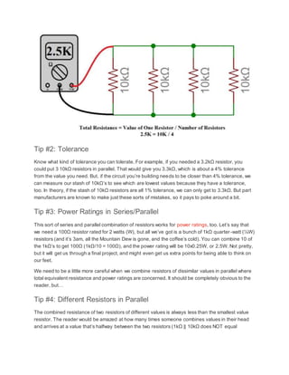 Tip #2: Tolerance
Know what kind of tolerance you can tolerate. For example, if you needed a 3.2kΩ resistor, you
could put 3 10kΩ resistors in parallel. That would give you 3.3kΩ, which is about a 4% tolerance
from the value you need. But, if the circuit you’re building needs to be closer than 4% tolerance, we
can measure our stash of 10kΩ’s to see which are lowest values because they have a tolerance,
too. In theory, if the stash of 10kΩ resistors are all 1% tolerance, we can only get to 3.3kΩ. But part
manufacturers are known to make just these sorts of mistakes, so it pays to poke around a bit.
Tip #3: Power Ratings in Series/Parallel
This sort of series and parallel combination of resistors works for power ratings, too. Let’s say that
we need a 100Ω resistor rated for 2 watts (W), but all we’ve got is a bunch of 1kΩ quarter-watt (¼W)
resistors (and it’s 3am, all the Mountain Dew is gone, and the coffee’s cold). You can combine 10 of
the 1kΩ’s to get 100Ω (1kΩ/10 = 100Ω), and the power rating will be 10x0.25W, or 2.5W. Not pretty,
but it will get us through a final project, and might even get us extra points for being able to think on
our feet.
We need to be a little more careful when we combine resistors of dissimilar values in parallel where
total equivalent resistance and power ratings are concerned. It should be completely obvious to the
reader, but…
Tip #4: Different Resistors in Parallel
The combined resistance of two resistors of different values is always less than the smallest value
resistor. The reader would be amazed at how many times someone combines values in their head
and arrives at a value that’s halfway between the two resistors (1kΩ || 10kΩ does NOT equal
 