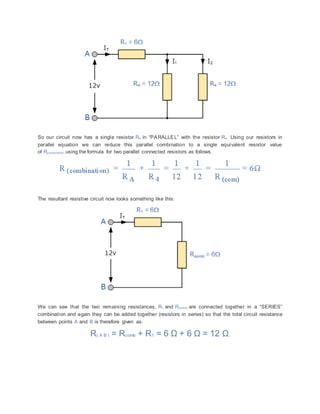 So our circuit now has a single resistor RA in “PARALLEL” with the resistor R4. Using our resistors in
parallel equation we can reduce this parallel combination to a single equivalent resistor value
of R(combination) using the formula for two parallel connected resistors as follows.
The resultant resistive circuit now looks something like this:
We can see that the two remaining resistances, R1 and R(comb) are connected together in a “SERIES”
combination and again they can be added together (resistors in series) so that the total circuit resistance
between points A and B is therefore given as:
R( A B ) = Rcomb + R1 = 6 Ω + 6 Ω = 12 Ω.
 