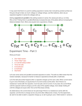 It may seem that there’s no point to adding capacitors in series. But it should be pointed out that one
thing we did get is twice as much voltage (or voltage ratings). Just like batteries, when we put
capacitors together in series the voltages add up.
Adding capacitors in parallel is like adding resistors in series: the values just add up, no tricks.
Why is this? Putting them in parallel effectively increases the size of the plates without increasing the
distance between them. More area equals more capacitance. Simple.
Experiment Time - Part 3
What you’ll need:
 One 10kΩ resistor
 Three 100µF caps
 A 3-cell AA battery holder
 Three AA cells
 A breadboard
 A multimeter
 Clip-leads
Let’s see some series and parallel connected capacitors in action. This will be a little trickier than the
resistor examples, because it’s harder to measure capacitance directly with a multimeter.
Let’s first talk about what happens when a capacitor charges up from zero volts. When current starts
to go in one of the leads, an equal amount of current comes out the other. And if there’s no
resistance in series with the capacitor, it can be quite a lot of current. In any case, the current flows
until the capacitor starts to charge up to the value of the applied voltage, more slowly trickling off
until the voltages are equal, when the current flow stops entirely.
As stated above, the current drawcan be quite large if there’s no resistance in series with the
capacitor, and the time to charge can be very short (like milliseconds or less). For this experiment,
we want to be able to watch a capacitor charge up, so we’re going to use a 10kΩ resistor in series to
 