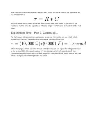 slow the action down to a point where we can see it easily. But first we need to talk about what an
RC time constant is.
What the above equation says is that one time constant in seconds (called tau) is equal to the
resistance in ohms times the capacitance in farads. Simple? No? We shall demonstrate on the next
page.
Experiment Time - Part 3, Continued...
For the first part of this experiment, we’re going to use one 10K resistor and one 100µF (which
equals 0.0001 farads). These two parts create a time constant of 1 second:
When charging our 100µF capacitor through a 10kΩ resistor, we can expect the voltage on the cap
to rise to about 63% of the supply voltage in 1 time constant, which is 1 second. After 5 time
constants (5 seconds in this case) the cap is about 99% charged up to the supply voltage, and it will
follow a charge curve something like the plot below.
 