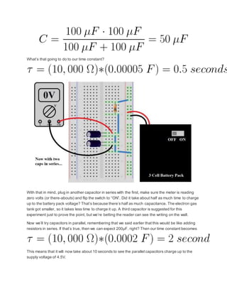 What’s that going to do to our time constant?
With that in mind, plug in another capacitor in series with the first, make sure the meter is reading
zero volts (or there-abouts) and flip the switch to “ON”. Did it take about half as much time to charge
up to the battery pack voltage? That’s because there’s half as much capacitance. The electron gas
tank got smaller, so it takes less time to charge it up. A third capacitor is suggested for this
experiment just to prove the point, but we’re betting the reader can see the writing on the wall.
Now we’ll try capacitors in parallel, remembering that we said earlier that this would be like adding
resistors in series. If that’s true, then we can expect 200µF, right? Then our time constant becomes
This means that it will now take about 10 seconds to see the parallel capacitors charge up to the
supply voltage of 4.5V.
 