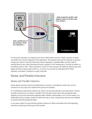 For the proof, start with our original circuit of one 10kΩ resistor and one 100µF capacitor in series,
as hooked up in the first diagram for this experiment. We already know that the capacitor is going to
charge up in about 5 seconds. Now add a second capacitor in parallel. Make sure the meter is
reading close to zero volts (discharge through a resistor if it isn’t reading zero), and flip the switch on
the battery pack to “ON”. Takes a long time, doesn’t it? Sure enough, we made the electron gas tank
bigger and now it takes longer to fill it up. To prove it to yourself, try adding the third 100µF
capacitor, and watch it charge for a good, long time.
Series and Parallel Inductors
Series and Parallel Inductors
Cases where inductors need to be added either in series or in parallel are rather rare, but not
unheard of. In any case, let’s address them just to be complete.
In a nutshell they add just like resistors do, which is to say they add with a plus sign when in series,
and with product-over-sum when in parallel. The tricky part comes when they are placed close
together so as to have interacting magnetic fields, whether intentionally or not. For this reason, it is
preferable to have a single component rather than two or more, though most inductors are shielded
to prevent interacting magnetic fields.
In any case, suffice it to say that they add like resistors do. More information than that regarding
inductors is well beyond the scope of this tutorial.
 