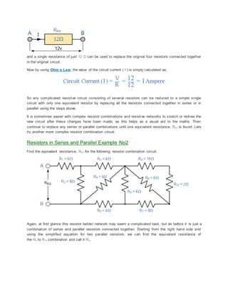 and a single resistance of just 12 Ω can be used to replace the original four resistors connected together
in the original circuit.
Now by using Ohm´s Law, the value of the circuit current ( I ) is simply calculated as:
So any complicated resistive circuit consisting of several resistors can be reduced to a simple single
circuit with only one equivalent resistor by replacing all the resistors connected together in series or in
parallel using the steps above.
It is sometimes easier with complex resistor combinations and resistive networks to sketch or redraw the
new circuit after these changes have been made, as this helps as a visual aid to the maths. Then
continue to replace any series or parallel combinations until one equivalent resistance, REQ is found. Lets
try another more complex resistor combination circuit.
Resistors in Series and Parallel Example No2
Find the equivalent resistance, REQ for the following resistor combination circuit.
Again, at first glance this resistor ladder network may seem a complicated task, but as before it is just a
combination of series and parallel resistors connected together. Starting from the right hand side and
using the simplified equation for two parallel resistors, we can find the equivalent resistance of
the R8 to R10 combination and call it RA.
 
