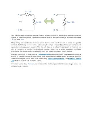 Then the complex combinational resistive network above comprising of ten individual resistors connected
together in series and parallel combinations can be replaced with just one single equivalent resistance
( REQ ) of value 10Ω.
When solving any combinational resistor circuit that is made up of resistors in series and parallel
branches, the first step we need to take is to identify the simple series and parallel resistor branches and
replace them with equivalent resistors. This step will allow us to reduce the complexity of the circuit and
help us transform a complex combinational resistive circuit into a single equivalent resistance
remembering that series circuits are voltage dividers and parallel circuits are current dividers.
However, calculations of more complex T-pad Attenuator and resistive bridge networks which cannot be
reduced to a simple parallel or series circuit using equivalent resistances require a different approach.
These more complex circuits need to be solved using Kirchoff’s Current Law, and Kirchoff’s Voltage
Law which will be dealt with in another tutorial.
In the next tutorial about Resistors, we will look at the electrical potential difference (voltage) across two
points including a resistor.
 