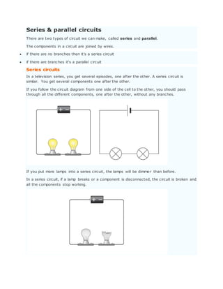 Series & parallel circuits
There are two types of circuit we can make, called series and parallel.
The components in a circuit are joined by wires.
 if there are no branches then it's a series circuit
 if there are branches it's a parallel circuit
Series circuits
In a television series, you get several episodes, one after the other. A series circuit is
similar. You get several components one after the other.
If you follow the circuit diagram from one side of the cell to the other, you should pass
through all the different components, one after the other, without any branches.
If you put more lamps into a series circuit, the lamps will be dimmer than before.
In a series circuit, if a lamp breaks or a component is disconnected, the circuit is broken and
all the components stop working.
 