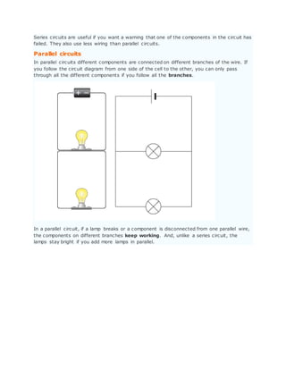 Series circuits are useful if you want a warning that one of the components in the circuit has
failed. They also use less wiring than parallel circuits.
Parallel circuits
In parallel circuits different components are connected on different branches of the wire. If
you follow the circuit diagram from one side of the cell to the other, you can only pass
through all the different components if you follow all the branches.
In a parallel circuit, if a lamp breaks or a component is disconnected from one parallel wire,
the components on different branches keep working. And, unlike a series circuit, the
lamps stay bright if you add more lamps in parallel.
 