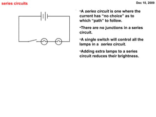 series circuits A  series circuit  is one where the current has “no choice” as to which “path” to follow. There are no junctions in a series circuit.  A single switch will control all the lamps in a  series circuit.  Adding extra lamps to a series circuit reduces their brightness. 