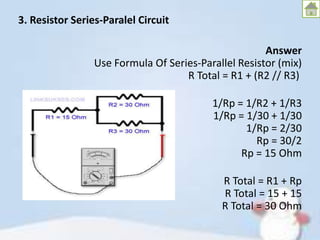 3. Resistor Series-Paralel Circuit
Answer
Use Formula Of Series-Parallel Resistor (mix)
R Total = R1 + (R2 // R3)
1/Rp = 1/R2 + 1/R3
1/Rp = 1/30 + 1/30
1/Rp = 2/30
Rp = 30/2
Rp = 15 Ohm
R Total = R1 + Rp
R Total = 15 + 15
R Total = 30 Ohm

 