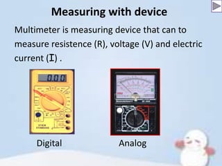 Measuring with device
Multimeter is measuring device that can to
measure resistence (R), voltage (V) and electric
current (I) .

Digital

Analog

 