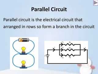 Parallel Circuit
Parallel circuit is the electrical circuit that
arranged in rows so form a branch in the circuit

 