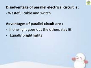 Disadventage of parallel electrical circuit is :
- Wasteful cable and switch
Adventages of parallel circuit are :
- If one light goes out the others stay lit.
- Equally bright lights

 