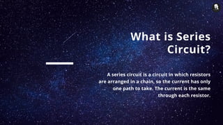 What is Series
Circuit?
A series circuit is a circuit in which resistors
are arranged in a chain, so the current has only
one path to take. The current is the same
through each resistor.
 