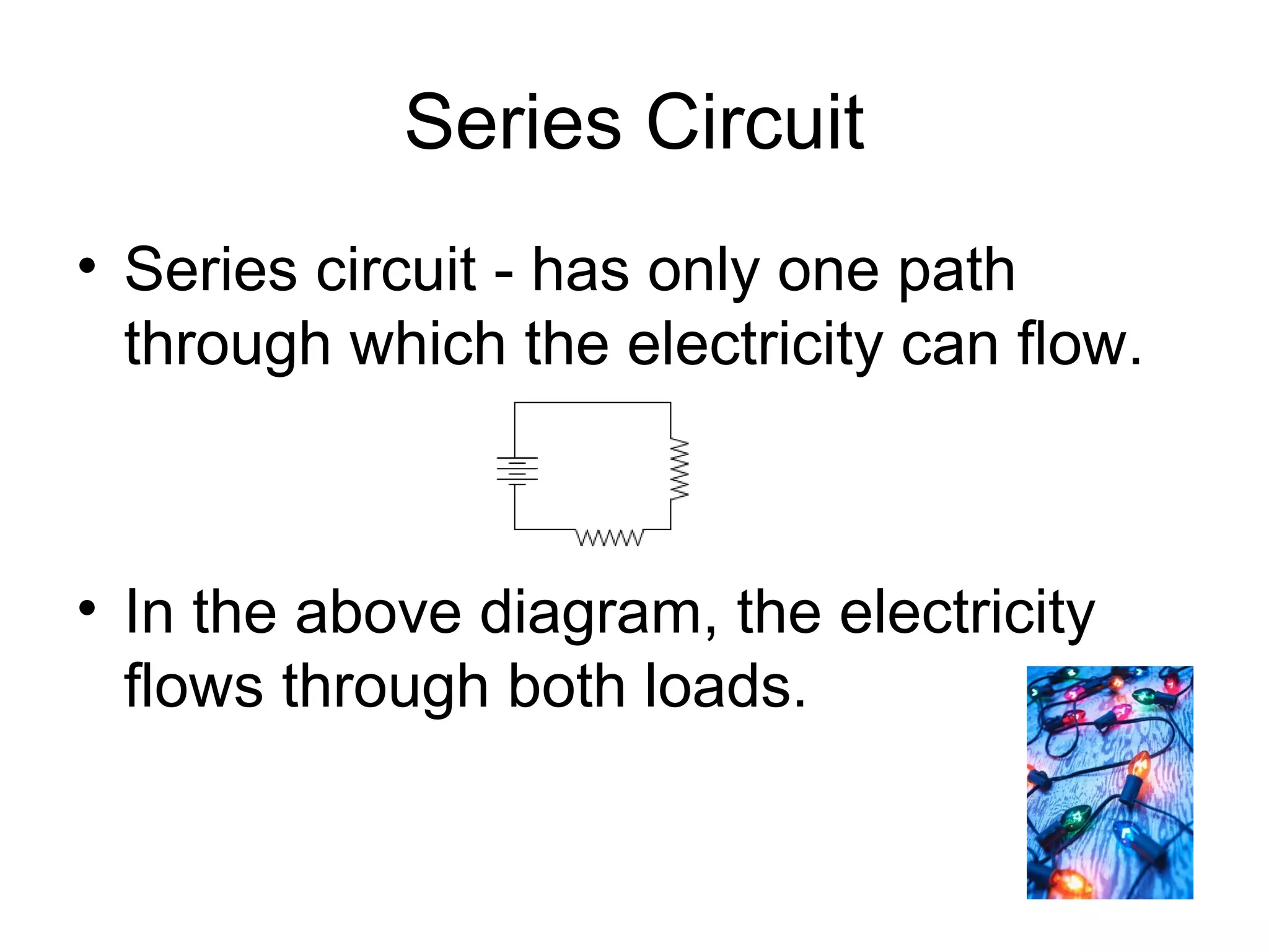 Series Circuit
• Series circuit - has only one path
through which the electricity can flow.
• In the above diagram, the electricity
flows through both loads.
 