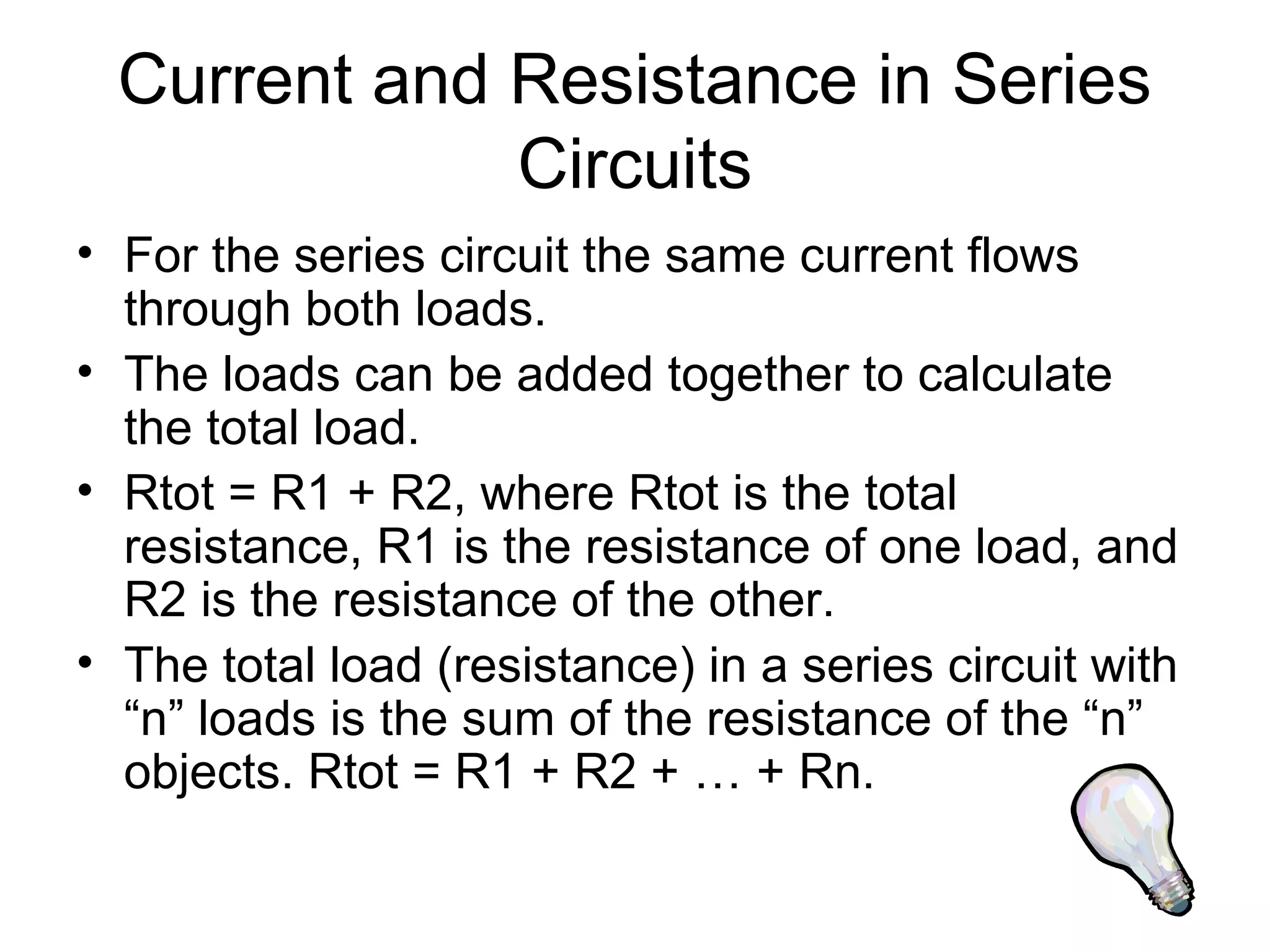 Current and Resistance in Series
Circuits
• For the series circuit the same current flows
through both loads.
• The loads can be added together to calculate
the total load.
• Rtot = R1 + R2, where Rtot is the total
resistance, R1 is the resistance of one load, and
R2 is the resistance of the other.
• The total load (resistance) in a series circuit with
“n” loads is the sum of the resistance of the “n”
objects. Rtot = R1 + R2 + … + Rn.
 
