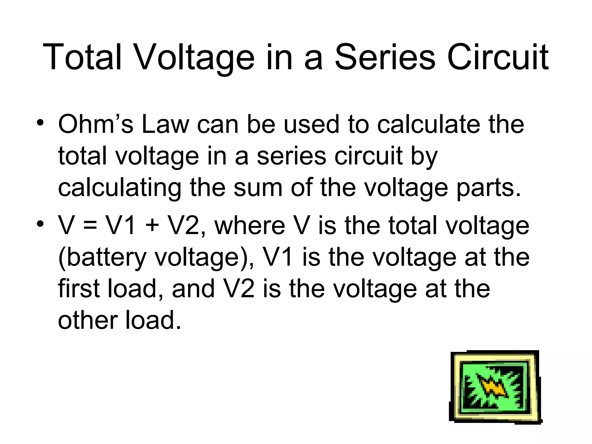 Total Voltage in a Series Circuit
• Ohm’s Law can be used to calculate the
total voltage in a series circuit by
calculating the sum of the voltage parts.
• V = V1 + V2, where V is the total voltage
(battery voltage), V1 is the voltage at the
first load, and V2 is the voltage at the
other load.
 