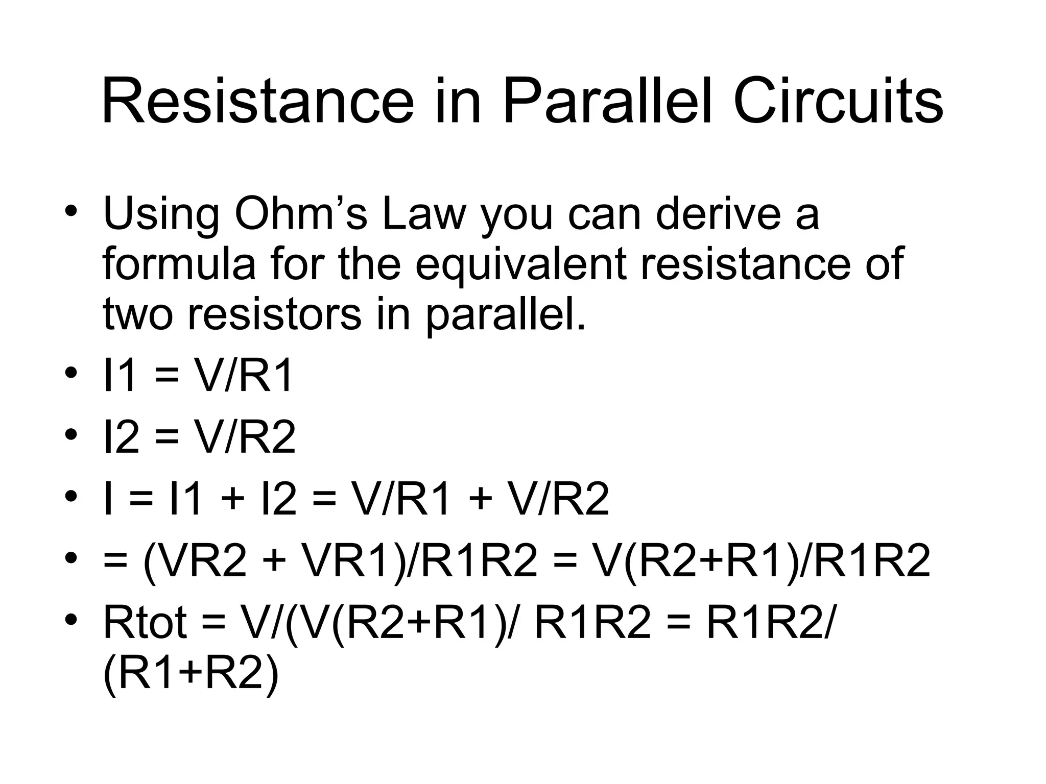 Resistance in Parallel Circuits
• Using Ohm’s Law you can derive a
formula for the equivalent resistance of
two resistors in parallel.
• I1 = V/R1
• I2 = V/R2
• I = I1 + I2 = V/R1 + V/R2
• = (VR2 + VR1)/R1R2 = V(R2+R1)/R1R2
• Rtot = V/(V(R2+R1)/ R1R2 = R1R2/
(R1+R2)
 