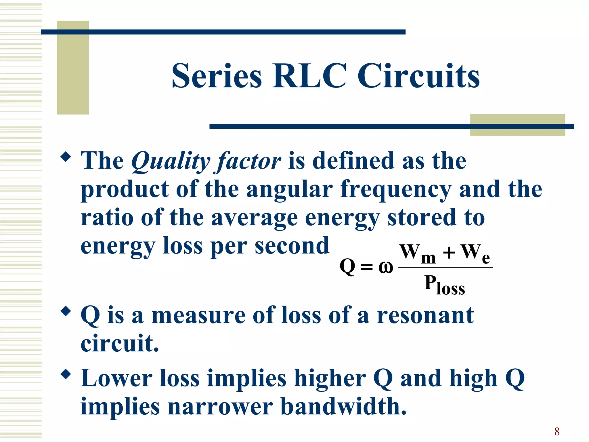 8
Series RLC Circuits
 The Quality factor is defined as the
product of the angular frequency and the
ratio of the average energy stored to
energy loss per second
 Q is a measure of loss of a resonant
circuit.
 Lower loss implies higher Q and high Q
implies narrower bandwidth.
Q
W W
P
m e
loss
=
+
ω
 