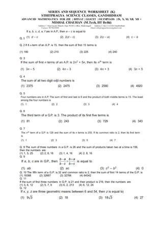 SERIES AND SEQUENCE WORKSHEET (K)
STHITPRAGYA SCIENCE CLASSES, GANDHIDHAM
ADVANCED MATHEMATICS FOR JEE | BITSAT | GUJCET | OLYMPIADS | IX, X, XI, XII, XII +
MISHAL CHAUHAN (M.Tech, IIT Delhi)
Address 1: Near Gayatri Mandir, Opp. PGVCL Office, Shaktinagar Address 2: Sec-5, G.H.B, Gandhidham
Contact: 9879639888 Email:sthitpragyaclasses@gmail.com
Q. 1
Q. 2 If 8 th term of an A.P. is 15, then the sum of first 15 terms is
(1) 180 (2) 210 (3) 225 (4) 240
Q. 3
Q. 4
Q. 5
Q. 6
Q. 7
Q. 8 The sum of three numbers in a G.P. is 26 and the sum of products taken two at a time is 156,
then the numbers are
(1) 1, 5, 25 (2) 2, 6, 18 (3) 1, 4, 16 (4) 2, 8, 16
Q. 9
Q. 10 The fifth term of a G.P. is 32 and common ratio is 2, then the sum of first 14 terms of the G.P. is
(1) 16388 (2) 32667 (3) 32766 (4) 64342
Q. 11
If the sum of first three numbers in G.P. is 21 and their product is 216, then the numbers are
(1) 3, 6, 12 (2) 5, 7, 9 (3) 6, 2, 213 (4) 6, 12, 24
Q. 12
 