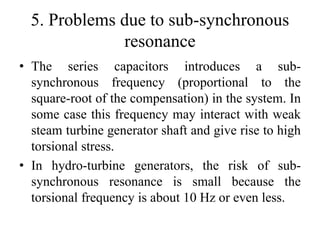 5. Problems due to sub-synchronous
resonance
• The series capacitors introduces a sub-
synchronous frequency (proportional to the
square-root of the compensation) in the system. In
some case this frequency may interact with weak
steam turbine generator shaft and give rise to high
torsional stress.
• In hydro-turbine generators, the risk of sub-
synchronous resonance is small because the
torsional frequency is about 10 Hz or even less.
 