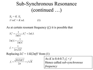Sub-Synchronous Resonance
(continued …)
XC = K. XL
1/ ωC = K ωL (1)
As at certain resonant frequency (fr) it is possible that
LC
f
Cf
Lf
LfX
Cf
X
r
r
r
r
fr
L
r
fr
C





2
1
2
1
2
2;
2
1



Replacing LC = 1/K(2πf)2 from (1)
Kf
fK
fr 


2
)2( 2 As K is 0.4-0.7; fr < f
Hence called sub-synchronous
frequency
 