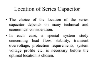 Location of Series Capacitor
• The choice of the location of the series
capacitor depends on many technical and
economical consideration.
• In each case, a special system study
concerning load flow, stability, transient
overvoltage, protection requirements, system
voltage profile etc. is necessary before the
optimal location is chosen.
 