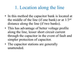 1. Location along the line
• In this method the capacitor bank is located at
the middle of the line (if one bank) or at 1/3rd
distance along the line (if two banks).
• This has advantage of better voltage profile
along the line, lesser short circuit current
through the capacitor in the event of fault and
simpler protection of capacitor.
• The capacitor stations are generally
unattended.
 