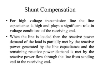 Shunt Compensation
• For high voltage transmission line the line
capacitance is high and plays a significant role in
voltage conditions of the receiving end.
• When the line is loaded then the reactive power
demand of the load is partially met by the reactive
power generated by the line capacitance and the
remaining reactive power demand is met by the
reactive power flow through the line from sending
end to the receiving end.
 
