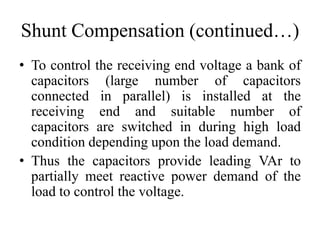 Shunt Compensation (continued…)
• To control the receiving end voltage a bank of
capacitors (large number of capacitors
connected in parallel) is installed at the
receiving end and suitable number of
capacitors are switched in during high load
condition depending upon the load demand.
• Thus the capacitors provide leading VAr to
partially meet reactive power demand of the
load to control the voltage.
 