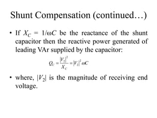 Shunt Compensation (continued…)
• If XC = 1/ωC be the reactance of the shunt
capacitor then the reactive power generated of
leading VAr supplied by the capacitor:
CV
X
V
Q
C
C 
2
2
2
2

• where, |V2| is the magnitude of receiving end
voltage.
 